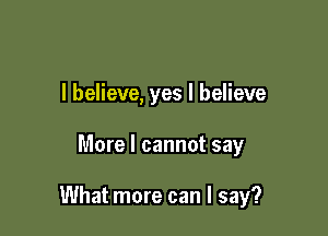 I believe, yes I believe

More I cannot say

What more can I say?