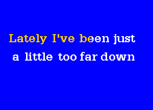 Lately I've been just

a little too far down