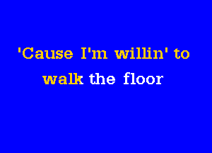 'Cause I'm willin' to

walk the floor