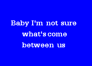 Baby I'm not sure

what's come
between us