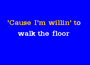 'Cause I'm willin' to

walk the floor