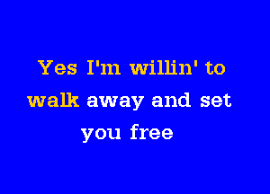Yes I'm Willin' to

walk away and set

you free