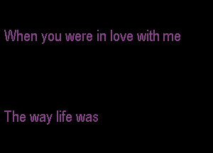 When you were in love with me

The way life was