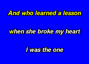 And who learned a lesson

when she broke my heart

I was the one
