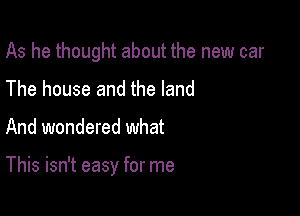 As he thought about the new car
The house and the land

And wondered what

This isn't easy for me