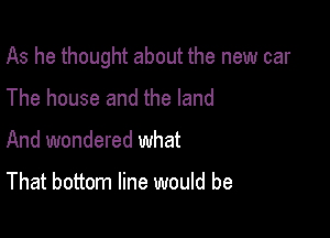 As he thought about the new car

The house and the land
And wondered what

That bottom line would be