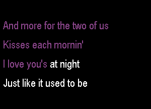 And more for the two of us

Kisses each mornin'

I love you's at night

Just like it used to be