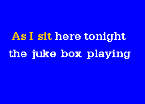 As I sit here tonight

the juke box playing