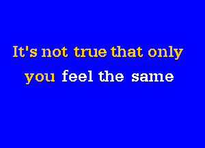 It's not true that only

you feel the same