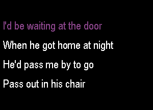 I'd be waiting at the door
When he got home at night

He'd pass me by to go

Pass out in his chair
