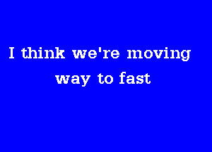 I think we're moving

way to fast