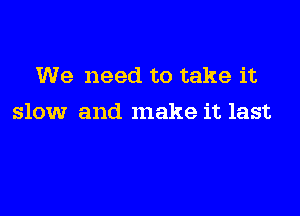 We need to take it

slow and make it last