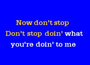 Now don't stop
Don't stop doin' what
you're doin' to me