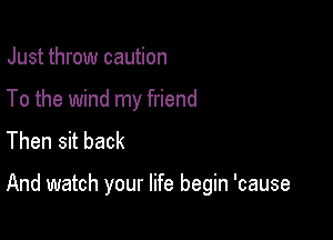 Just throw caution
To the wind my friend
Then sit back

And watch your life begin 'cause