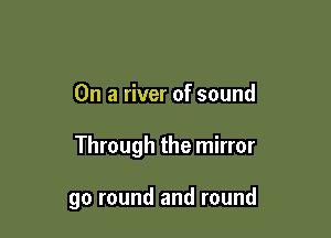 On a river of sound

Through the mirror

go round and round