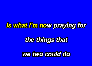 is what I'm now praying for

the things that

we two could do