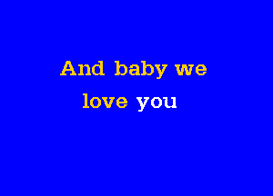 And baby we

love you