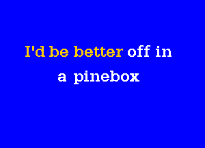 I'd be better off in

a pinebox