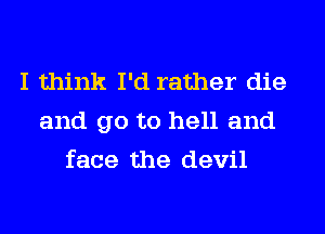 I think I'd rather die
and go to hell and
face the devil