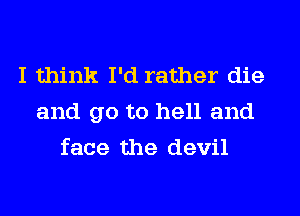 I think I'd rather die
and go to hell and
face the devil