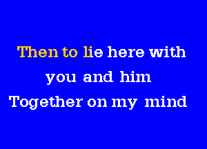 Then to lie here with
you and him
Together on my mind