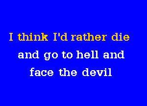 I think I'd rather die
and go to hell and
face the devil