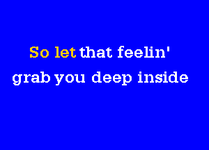 So let that feelin'

grab you deep inside