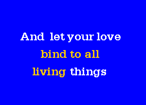 And let your love
bind to all

living things