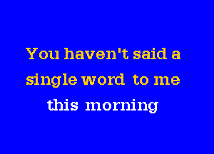 You haven't said a
single word to me
this morning