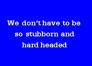 We don't have to be

so stubborn and
hard headed