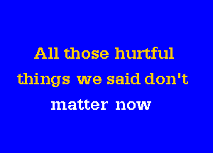 All those hurtful

things we said don't

m atter 110W