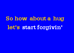 So how about a hug

let's start forgivin'