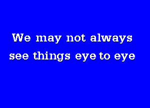 We may not always

see things eye to eye