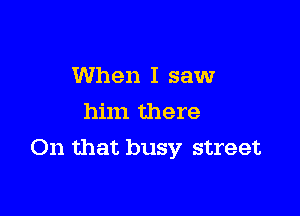 When I saw
him there

On that busy street