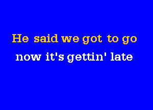He said we got to go

now it's gettin' late