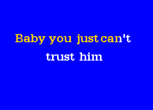 Baby you just can't

trust him