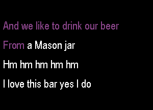 And we like to drink our beer
From a Mason jar

Hm hm hm hm hm

I love this bar yes I do