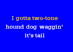 I gotta two-tone

hound dog waggin'

it's tail