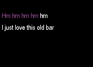 Hm hm hm hm hm

ljust love this old bar