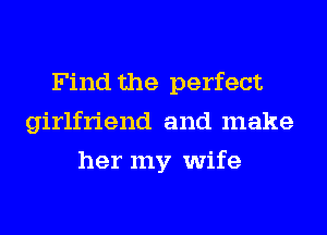 Find the perfect
girlfriend and make
her my wife
