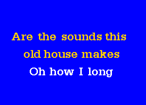 Are the sounds this
old house makes
Oh how I long