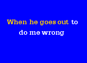 When he goes out to

do me wrong