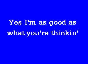 Yes I'm as good as

what you're thinkin'