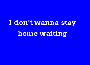 I don't wanna stay

home waiting
