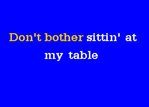 Don't bother sittin' at

my table