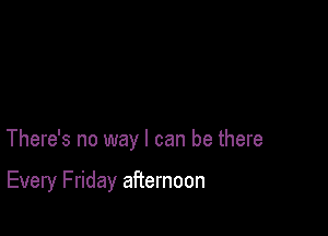 There's no way I can be there

Every Friday afternoon