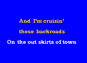 And I'm cruisin'

these backroads

0n the out skirts of town