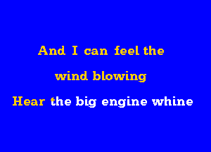And I can feel the

wind blowing

Hear the big engine whine