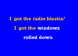 I got the radio blastin'

I got the windows

rolled. down