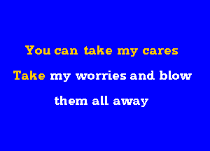 You can take my cares

Take my worries and. blow

them all away